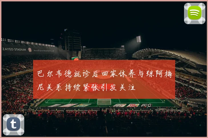 巴尔韦德就诊后回家休养与琼阿梅尼关系持续紧张引发关注