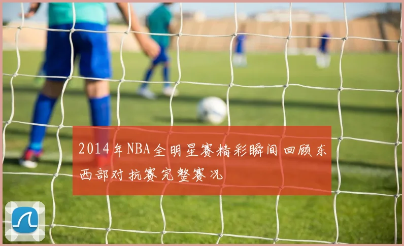 2014年NBA全明星赛精彩瞬间回顾东西部对抗赛完整赛况