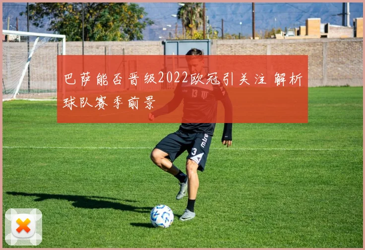 巴萨能否晋级2022欧冠引关注 解析球队赛季前景