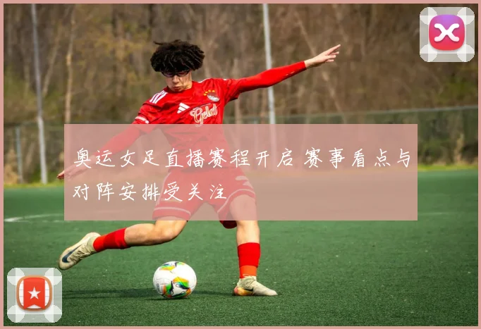 奥运女足直播赛程开启 赛事看点与对阵安排受关注