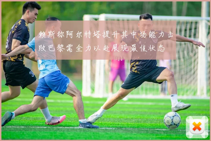 赖斯称阿尔特塔提升其中场能力击败巴黎需全力以赴展现最佳状态